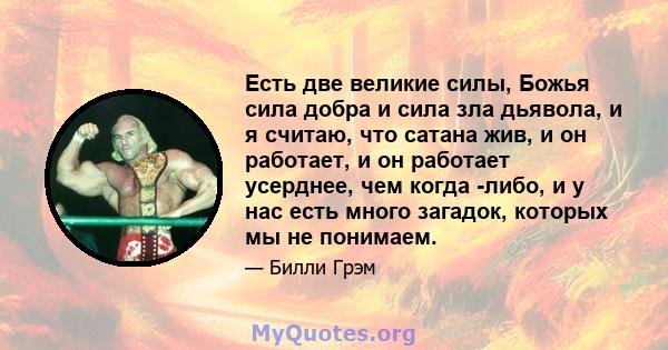 Есть две великие силы, Божья сила добра и сила зла дьявола, и я считаю, что сатана жив, и он работает, и он работает усерднее, чем когда -либо, и у нас есть много загадок, которых мы не понимаем.