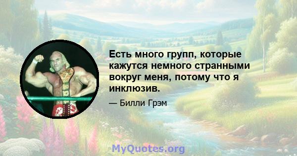 Есть много групп, которые кажутся немного странными вокруг меня, потому что я инклюзив.