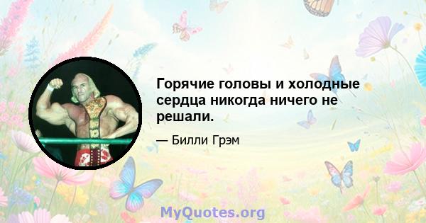 Горячие головы и холодные сердца никогда ничего не решали.