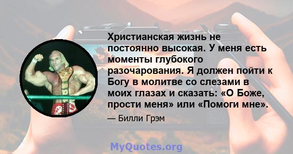 Христианская жизнь не постоянно высокая. У меня есть моменты глубокого разочарования. Я должен пойти к Богу в молитве со слезами в моих глазах и сказать: «О Боже, прости меня» или «Помоги мне».