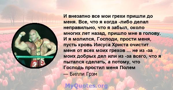 И внезапно все мои грехи пришли до меня. Все, что я когда -либо делал неправильно, что я забыл, около многих лет назад, пришло мне в голову. И я молился, Господи, прости меня, пусть кровь Иисуса Христа очистит меня от