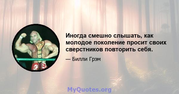 Иногда смешно слышать, как молодое поколение просит своих сверстников повторить себя.