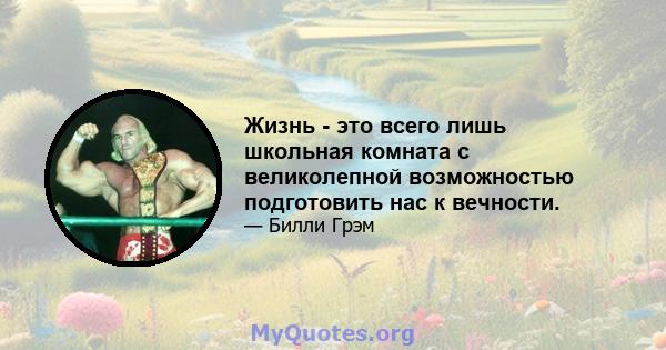 Жизнь - это всего лишь школьная комната с великолепной возможностью подготовить нас к вечности.