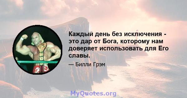 Каждый день без исключения - это дар от Бога, которому нам доверяет использовать для Его славы.