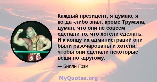 Каждый президент, я думаю, я когда -либо знал, кроме Трумэна, думал, что они не совсем сделали то, что хотели сделать. И к концу их администраций они были разочарованы и хотели, чтобы они сделали некоторые вещи по