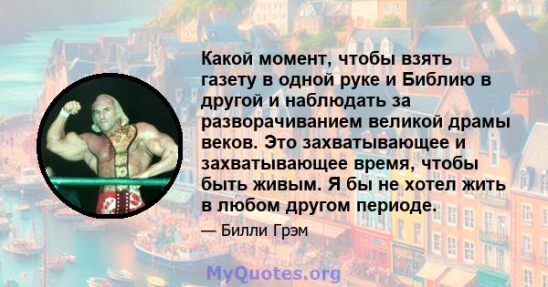 Какой момент, чтобы взять газету в одной руке и Библию в другой и наблюдать за разворачиванием великой драмы веков. Это захватывающее и захватывающее время, чтобы быть живым. Я бы не хотел жить в любом другом периоде.