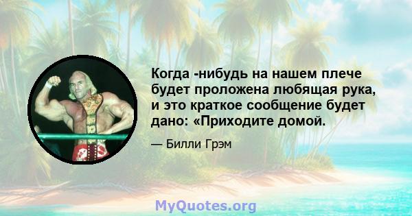 Когда -нибудь на нашем плече будет проложена любящая рука, и это краткое сообщение будет дано: «Приходите домой.