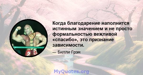 Когда благодарение наполнится истинным значением и не просто формальностью вежливой «спасибо», это признание зависимости.