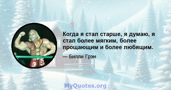 Когда я стал старше, я думаю, я стал более мягким, более прощающим и более любящим.