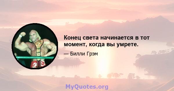 Конец света начинается в тот момент, когда вы умрете.