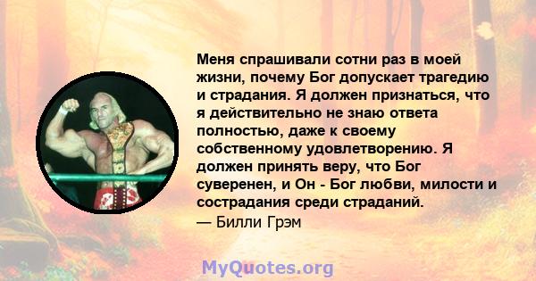 Меня спрашивали сотни раз в моей жизни, почему Бог допускает трагедию и страдания. Я должен признаться, что я действительно не знаю ответа полностью, даже к своему собственному удовлетворению. Я должен принять веру, что 