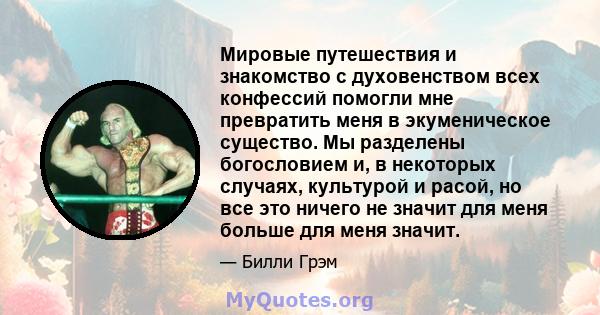 Мировые путешествия и знакомство с духовенством всех конфессий помогли мне превратить меня в экуменическое существо. Мы разделены богословием и, в некоторых случаях, культурой и расой, но все это ничего не значит для