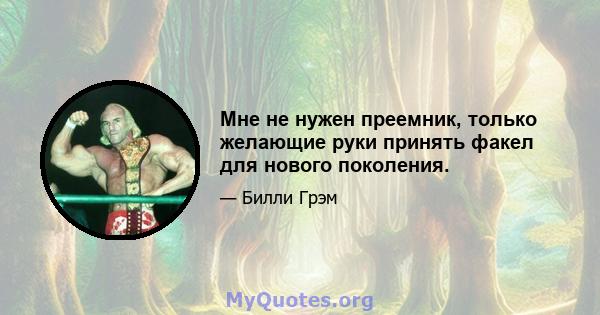 Мне не нужен преемник, только желающие руки принять факел для нового поколения.