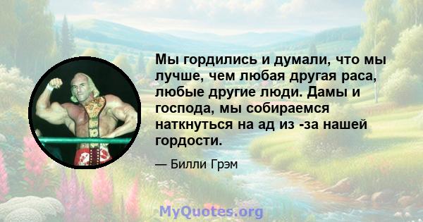 Мы гордились и думали, что мы лучше, чем любая другая раса, любые другие люди. Дамы и господа, мы собираемся наткнуться на ад из -за нашей гордости.