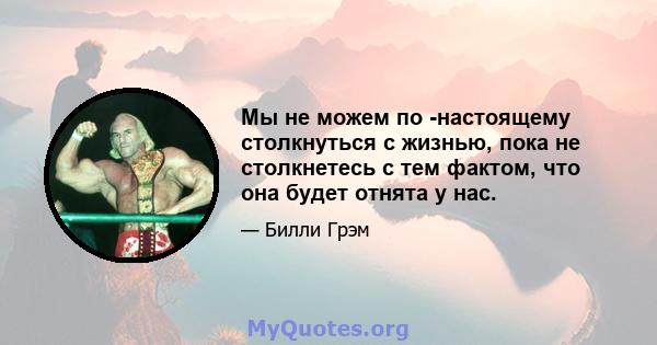 Мы не можем по -настоящему столкнуться с жизнью, пока не столкнетесь с тем фактом, что она будет отнята у нас.