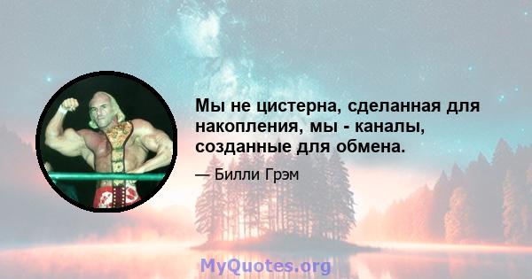 Мы не цистерна, сделанная для накопления, мы - каналы, созданные для обмена.