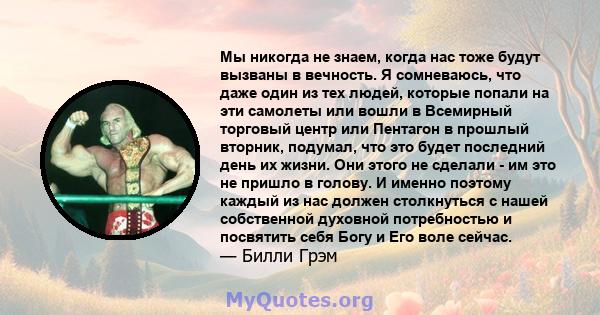 Мы никогда не знаем, когда нас тоже будут вызваны в вечность. Я сомневаюсь, что даже один из тех людей, которые попали на эти самолеты или вошли в Всемирный торговый центр или Пентагон в прошлый вторник, подумал, что