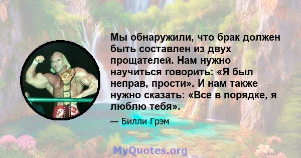 Мы обнаружили, что брак должен быть составлен из двух прощателей. Нам нужно научиться говорить: «Я был неправ, прости». И нам также нужно сказать: «Все в порядке, я люблю тебя».