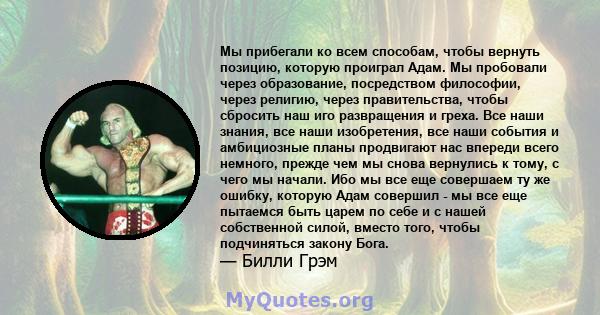 Мы прибегали ко всем способам, чтобы вернуть позицию, которую проиграл Адам. Мы пробовали через образование, посредством философии, через религию, через правительства, чтобы сбросить наш иго развращения и греха. Все