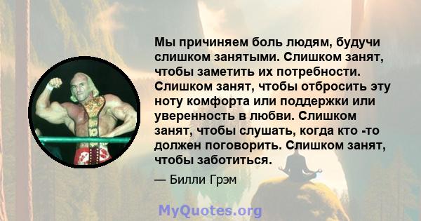 Мы причиняем боль людям, будучи слишком занятыми. Слишком занят, чтобы заметить их потребности. Слишком занят, чтобы отбросить эту ноту комфорта или поддержки или уверенность в любви. Слишком занят, чтобы слушать, когда 