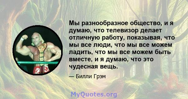 Мы разнообразное общество, и я думаю, что телевизор делает отличную работу, показывая, что мы все люди, что мы все можем ладить, что мы все можем быть вместе, и я думаю, что это чудесная вещь.