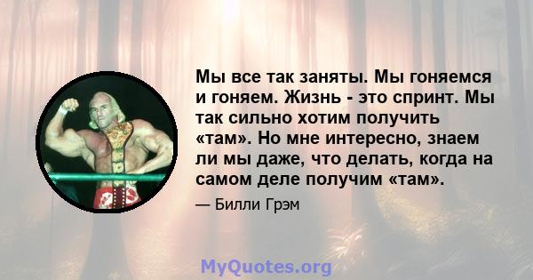 Мы все так заняты. Мы гоняемся и гоняем. Жизнь - это спринт. Мы так сильно хотим получить «там». Но мне интересно, знаем ли мы даже, что делать, когда на самом деле получим «там».