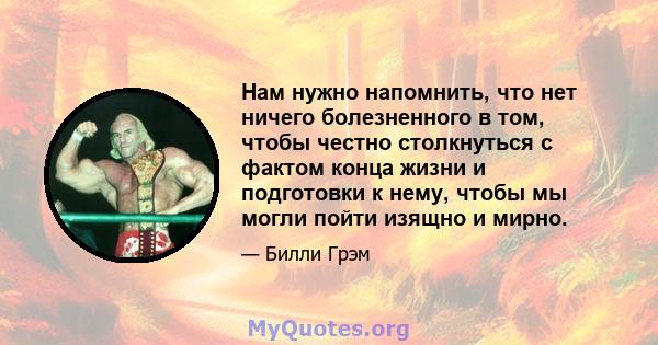 Нам нужно напомнить, что нет ничего болезненного в том, чтобы честно столкнуться с фактом конца жизни и подготовки к нему, чтобы мы могли пойти изящно и мирно.