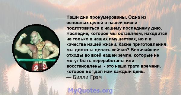 Наши дни пронумерованы. Одна из основных целей в нашей жизни - подготовиться к нашему последнему дню. Наследие, которое мы оставляем, находится не только в наших имуществах, но и в качестве нашей жизни. Какие