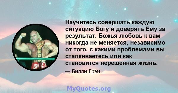 Научитесь совершать каждую ситуацию Богу и доверять Ему за результат. Божья любовь к вам никогда не меняется, независимо от того, с какими проблемами вы сталкиваетесь или как становится нерешенная жизнь.