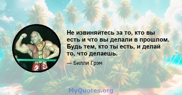 Не извиняйтесь за то, кто вы есть и что вы делали в прошлом. Будь тем, кто ты есть, и делай то, что делаешь.