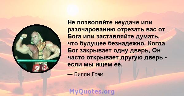 Не позволяйте неудаче или разочарованию отрезать вас от Бога или заставляйте думать, что будущее безнадежно. Когда Бог закрывает одну дверь, Он часто открывает другую дверь - если мы ищем ее.