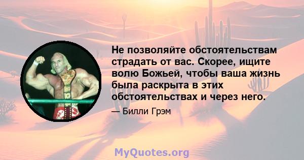 Не позволяйте обстоятельствам страдать от вас. Скорее, ищите волю Божьей, чтобы ваша жизнь была раскрыта в этих обстоятельствах и через него.