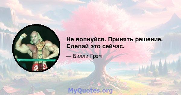 Не волнуйся. Принять решение. Сделай это сейчас.