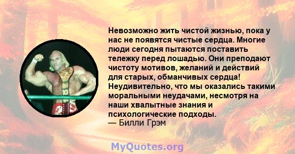 Невозможно жить чистой жизнью, пока у нас не появятся чистые сердца. Многие люди сегодня пытаются поставить тележку перед лошадью. Они преподают чистоту мотивов, желаний и действий для старых, обманчивых сердца!