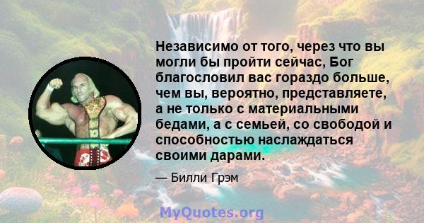 Независимо от того, через что вы могли бы пройти сейчас, Бог благословил вас гораздо больше, чем вы, вероятно, представляете, а не только с материальными бедами, а с семьей, со свободой и способностью наслаждаться