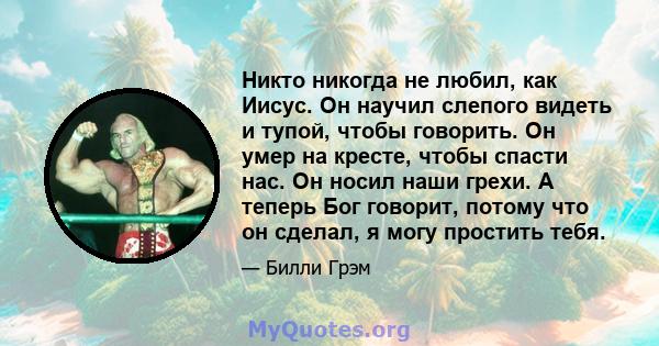 Никто никогда не любил, как Иисус. Он научил слепого видеть и тупой, чтобы говорить. Он умер на кресте, чтобы спасти нас. Он носил наши грехи. А теперь Бог говорит, потому что он сделал, я могу простить тебя.