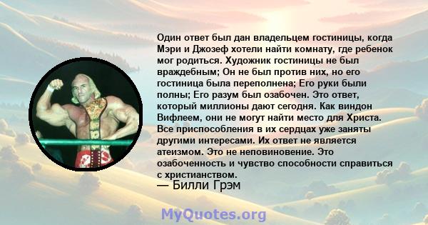 Один ответ был дан владельцем гостиницы, когда Мэри и Джозеф хотели найти комнату, где ребенок мог родиться. Художник гостиницы не был враждебным; Он не был против них, но его гостиница была переполнена; Его руки были