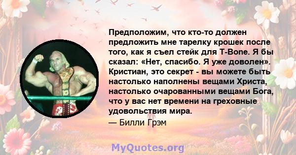 Предположим, что кто-то должен предложить мне тарелку крошек после того, как я съел стейк для T-Bone. Я бы сказал: «Нет, спасибо. Я уже доволен». Кристиан, это секрет - вы можете быть настолько наполнены вещами Христа,