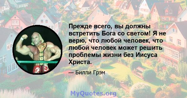 Прежде всего, вы должны встретить Бога со светом! Я не верю, что любой человек, что любой человек может решить проблемы жизни без Иисуса Христа.