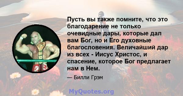 Пусть вы также помните, что это благодарение не только очевидные дары, которые дал вам Бог, но и Его духовные благословения. Величайший дар из всех - Иисус Христос, и спасение, которое Бог предлагает нам в Нем.