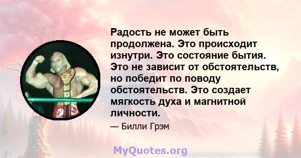 Радость не может быть продолжена. Это происходит изнутри. Это состояние бытия. Это не зависит от обстоятельств, но победит по поводу обстоятельств. Это создает мягкость духа и магнитной личности.