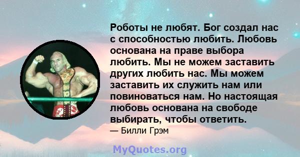 Роботы не любят. Бог создал нас с способностью любить. Любовь основана на праве выбора любить. Мы не можем заставить других любить нас. Мы можем заставить их служить нам или повиноваться нам. Но настоящая любовь