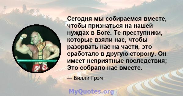 Сегодня мы собираемся вместе, чтобы признаться на нашей нуждах в Боге. Те преступники, которые взяли нас, чтобы разорвать нас на части, это сработало в другую сторону. Он имеет неприятные последствия; Это собрало нас