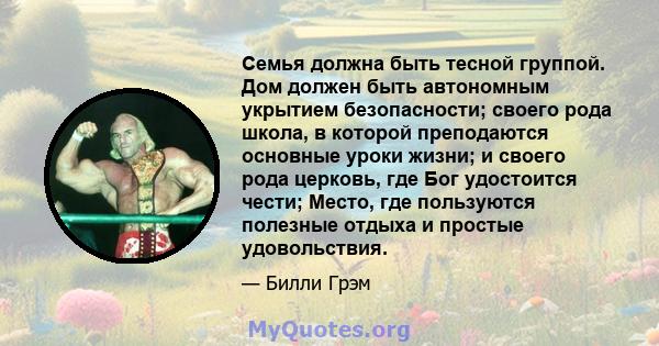 Семья должна быть тесной группой. Дом должен быть автономным укрытием безопасности; своего рода школа, в которой преподаются основные уроки жизни; и своего рода церковь, где Бог удостоится чести; Место, где пользуются