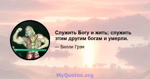 Служить Богу и жить; служить этим другим богам и умерли.