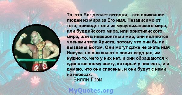 То, что Бог делает сегодня, - это призвание людей из мира за Его имя. Независимо от того, приходят они из мусульманского мира, или буддийского мира, или христианского мира, или в невероятный мир, они являются членами