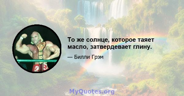 То же солнце, которое таяет масло, затвердевает глину.