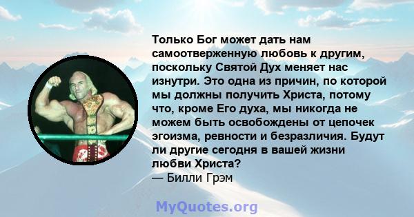 Только Бог может дать нам самоотверженную любовь к другим, поскольку Святой Дух меняет нас изнутри. Это одна из причин, по которой мы должны получить Христа, потому что, кроме Его духа, мы никогда не можем быть