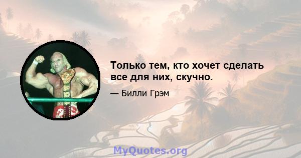 Только тем, кто хочет сделать все для них, скучно.