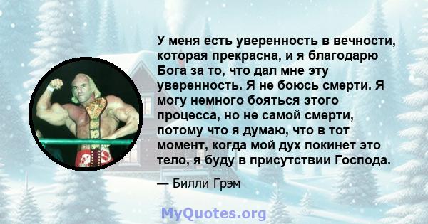 У меня есть уверенность в вечности, которая прекрасна, и я благодарю Бога за то, что дал мне эту уверенность. Я не боюсь смерти. Я могу немного бояться этого процесса, но не самой смерти, потому что я думаю, что в тот